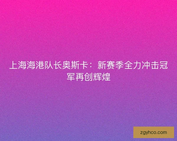上海海港队长奥斯卡：新赛季全力冲击冠军再创辉煌