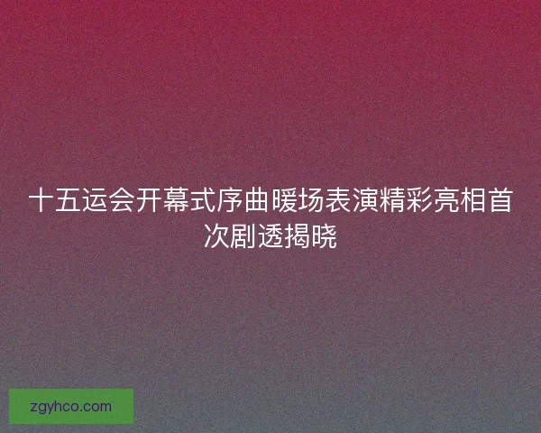 十五运会开幕式序曲暖场表演精彩亮相首次剧透揭晓