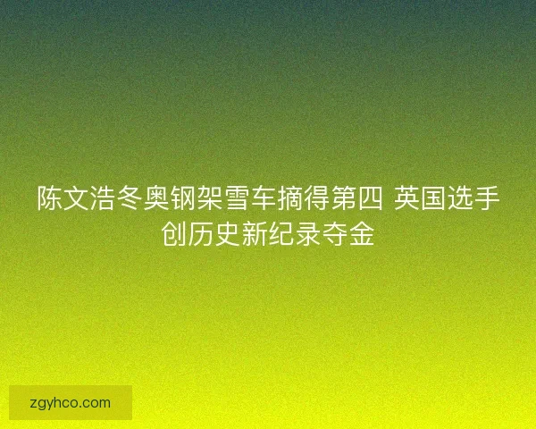陈文浩冬奥钢架雪车摘得第四 英国选手创历史新纪录夺金